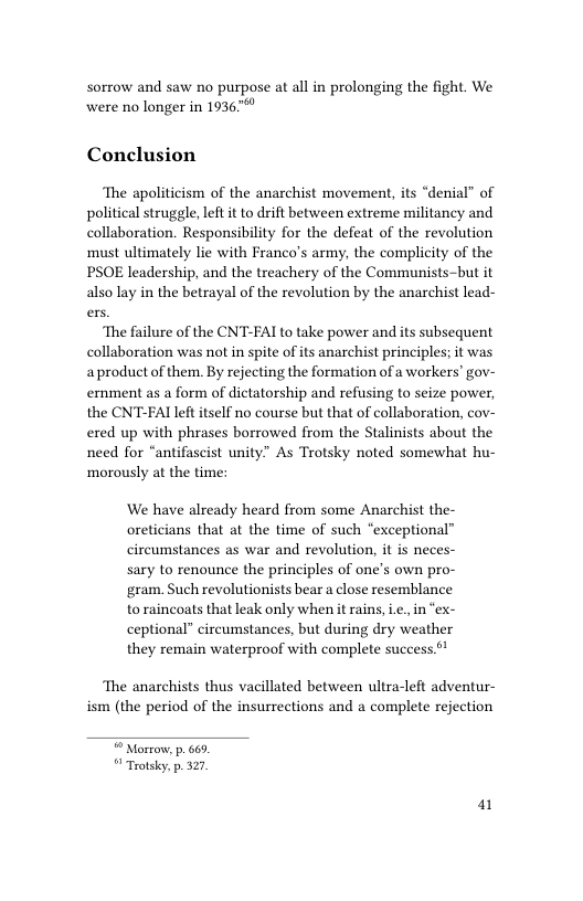 Sorrow and saw no purpose at all in prolonging the fight. We were no longer in 19367 Conclusion The apoliticism of the anarchist movement, its “denial” of political struggle, left it to drift between extreme militancy and collaboration. Responsibility for the defeat of the revolution must ultimately lie with Franco’s army, the complicity of the PSOE leadership, and the treachery of the Communists-but it also lay in the betrayal of the revolution by the anarchist lead- The failure of the CNT-FAI to take power and its subsequent collaboration was not in spite of its anarchist principles; it was aproduct of them. By rejecting the formation of a workers” gov- ernment as a form of dictatorship and refusing to seize power, the CNT-FAI left itself no course but that of collaboration, cov- ered up with phrases borrowed from the Stalinists about the need for “antifascist unity” As Trotsky noted somewhat hu- ‘morously at the time: We have already heard from some Anarchist the- oreticians that at the time of such “exceptional” circumstances as war and revolution, it is neces- sary to renounce the principles of one’s own pro- ‘gram. Such revolutionists bear a close resemblance to raincoats that leak only when it rains, ., in “ex- ceptional” circumstances, but during dry weather they remain waterproof with complete success.** The anarchists thus vacillated between ultra-left adventur- ism (the period of the insurrections and a complete rejection “ Mortow, p. 669 Trotsky. p. 327 a1